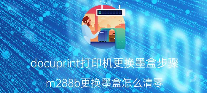 docuprint打印机更换墨盒步骤 m288b更换墨盒怎么清零？